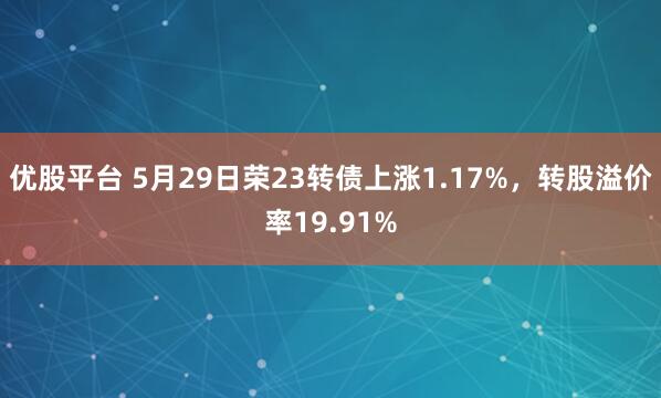 优股平台 5月29日荣23转债上涨1.17%，转股溢价率19.91%