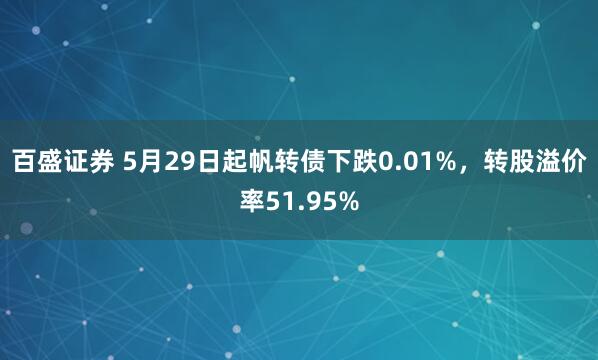 百盛证券 5月29日起帆转债下跌0.01%，转股溢价率51.95%