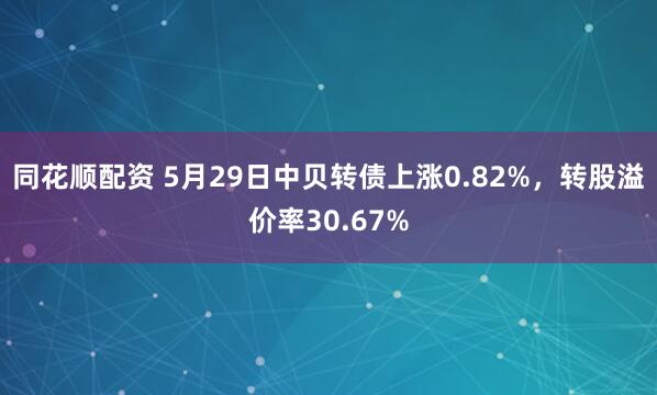 同花顺配资 5月29日中贝转债上涨0.82%，转股溢价率30.67%