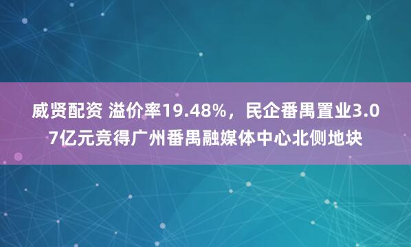 威贤配资 溢价率19.48%，民企番禺置业3.07亿元竞得广州番禺融媒体中心北侧地块