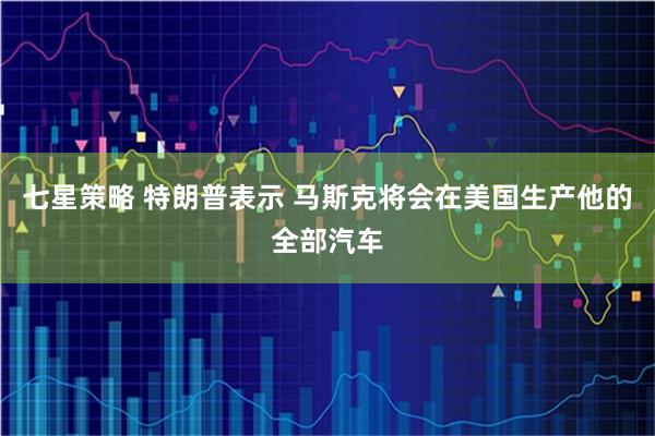 七星策略 特朗普表示 马斯克将会在美国生产他的全部汽车