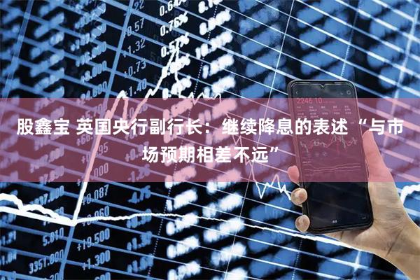 股鑫宝 英国央行副行长:继续降息的表述 “与市场预期相差不远”