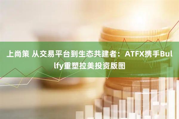 上尚策 从交易平台到生态共建者：ATFX携手Bullfy重塑拉美投资版图