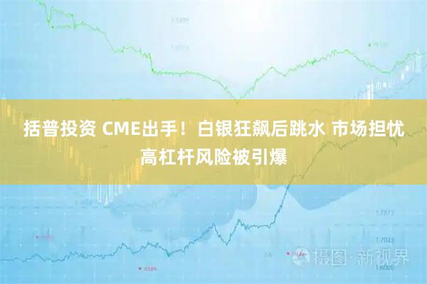 括普投资 CME出手！白银狂飙后跳水 市场担忧高杠杆风险被引爆