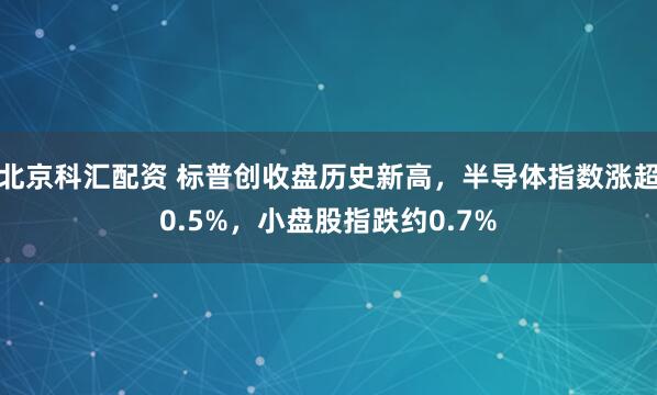 北京科汇配资 标普创收盘历史新高，半导体指数涨超0.5%，小盘股指跌约0.7%