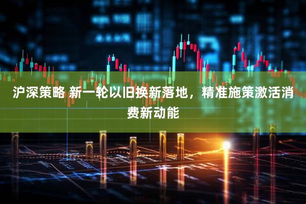 沪深策略 新一轮以旧换新落地，精准施策激活消费新动能