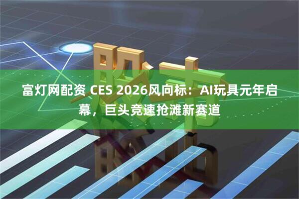 富灯网配资 CES 2026风向标：AI玩具元年启幕，巨头竞速抢滩新赛道