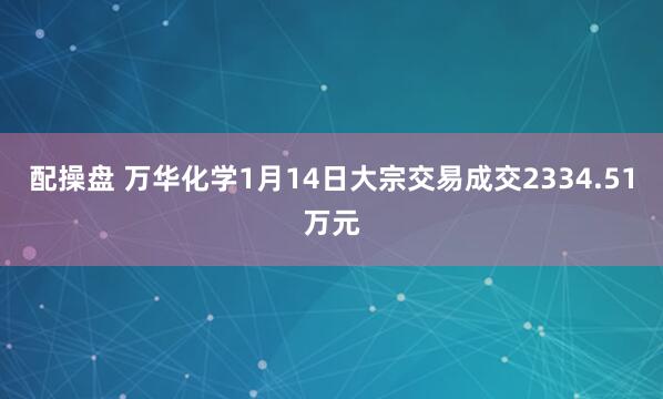 配操盘 万华化学1月14日大宗交易成交2334.51万元