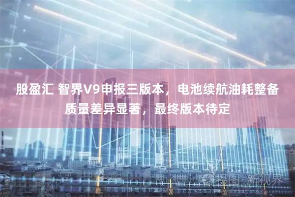 股盈汇 智界V9申报三版本，电池续航油耗整备质量差异显著，最终版本待定