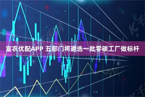 富农优配APP 五部门将遴选一批零碳工厂做标杆