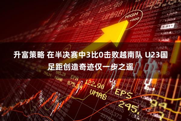 升富策略 在半决赛中3比0击败越南队 U23国足距创造奇迹仅一步之遥