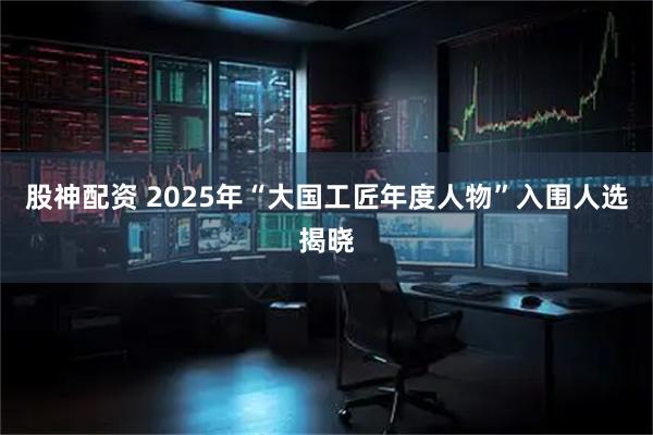 股神配资 2025年“大国工匠年度人物”入围人选揭晓