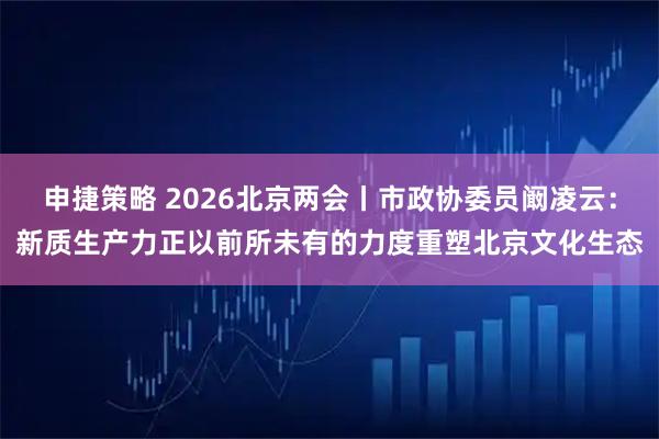 申捷策略 2026北京两会丨市政协委员阚凌云：新质生产力正以前所未有的力度重塑北京文化生态