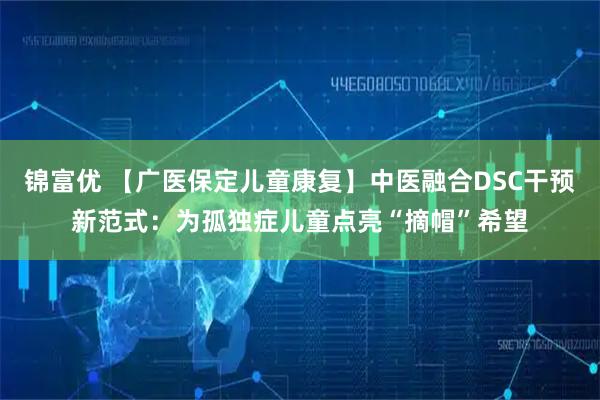 锦富优 【广医保定儿童康复】中医融合DSC干预新范式：为孤独症儿童点亮“摘帽”希望