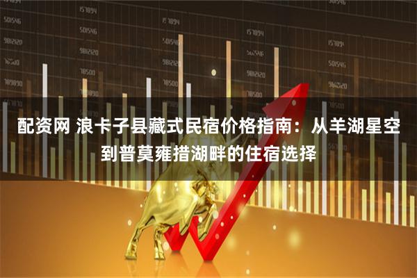 配资网 浪卡子县藏式民宿价格指南：从羊湖星空到普莫雍措湖畔的住宿选择