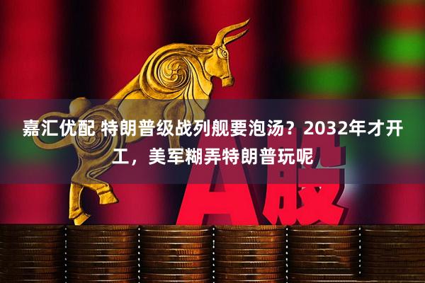 嘉汇优配 特朗普级战列舰要泡汤？2032年才开工，美军糊弄特朗普玩呢