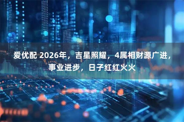 爱优配 2026年，吉星照耀，4属相财源广进，事业进步，日子红红火火