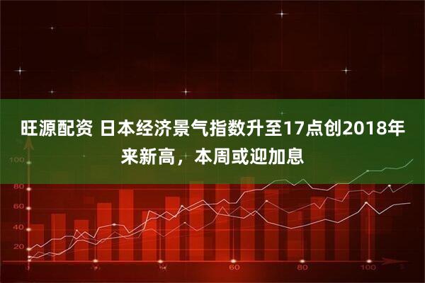 旺源配资 日本经济景气指数升至17点创2018年来新高，本周或迎加息