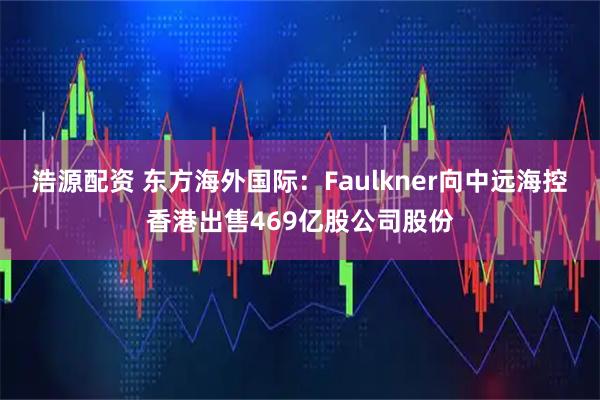 浩源配资 东方海外国际：Faulkner向中远海控香港出售469亿股公司股份