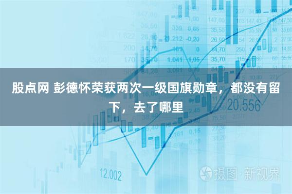 股点网 彭德怀荣获两次一级国旗勋章，都没有留下，去了哪里