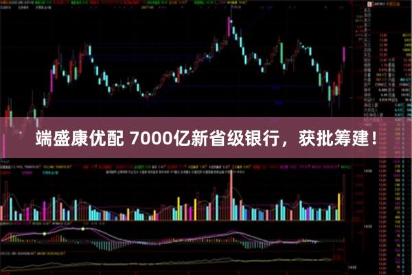 端盛康优配 7000亿新省级银行，获批筹建！