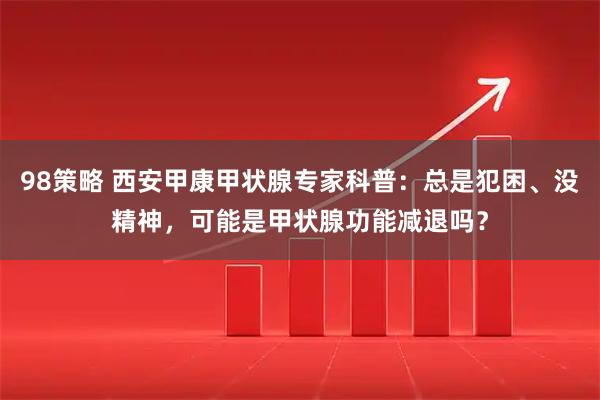 98策略 西安甲康甲状腺专家科普：总是犯困、没精神，可能是甲状腺功能减退吗？