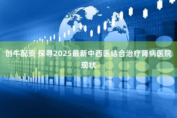 创牛配资 探寻2025最新中西医结合治疗肾病医院现状