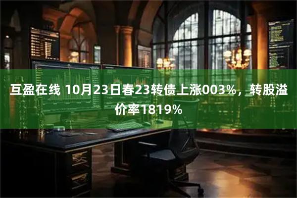 互盈在线 10月23日春23转债上涨003%，转股溢价率1819%