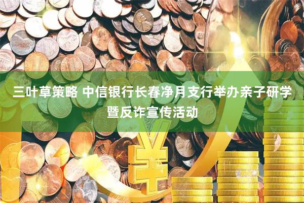 三叶草策略 中信银行长春净月支行举办亲子研学暨反诈宣传活动