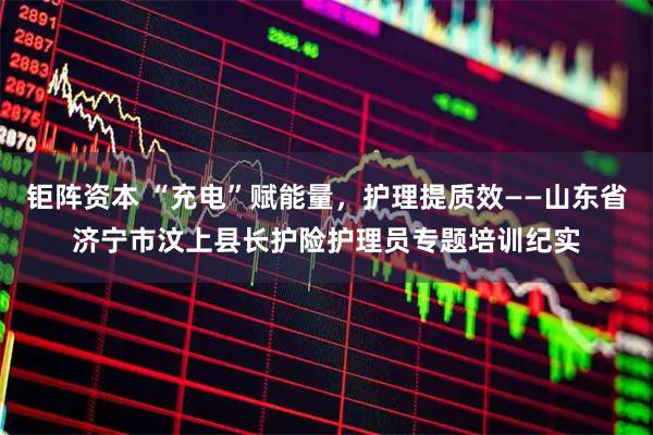 钜阵资本 “充电”赋能量，护理提质效——山东省济宁市汶上县长护险护理员专题培训纪实